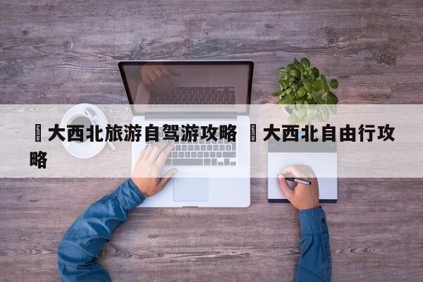 ✅大西北旅游自驾游攻略 ✅大西北自由行攻略