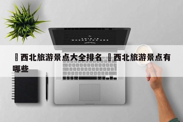 ✅西北旅游景点大全排名 ✅西北旅游景点有哪些