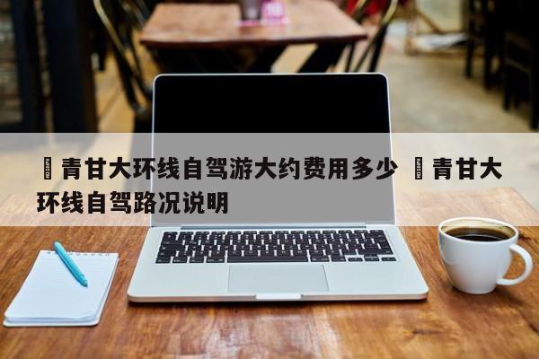 ✅青甘大环线自驾游大约费用多少 ✅青甘大环线自驾路况说明