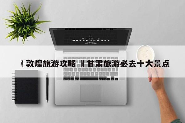 ✅敦煌旅游攻略 ✅甘肃旅游必去十大景点