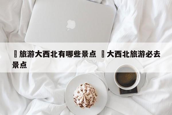 ✅旅游大西北有哪些景点 ✅大西北旅游必去景点
