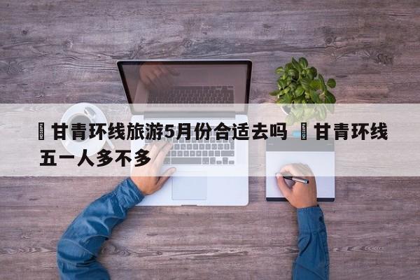 ✅甘青环线旅游5月份合适去吗 ✅甘青环线 五一人多不多