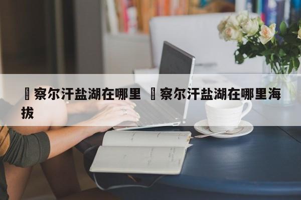 ✅察尔汗盐湖在哪里 ✅察尔汗盐湖在哪里海拔