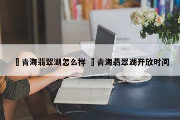 ✅青海翡翠湖怎么样 ✅青海翡翠湖开放时间