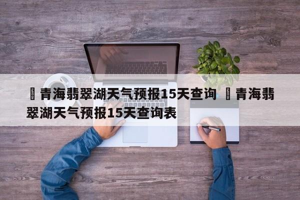 ✅青海翡翠湖天气预报15天查询 ✅青海翡翠湖天气预报15天查询表