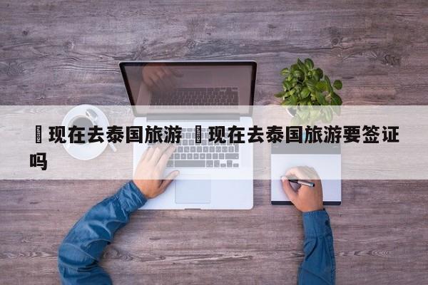 ✅现在去泰国旅游 ✅现在去泰国旅游要签证吗