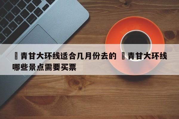 ✅青甘大环线适合几月份去的 ✅青甘大环线哪些景点需要买票