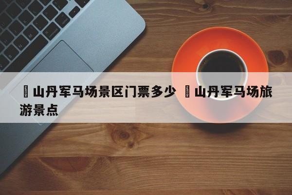 ✅山丹军马场景区门票多少 ✅山丹军马场旅游景点