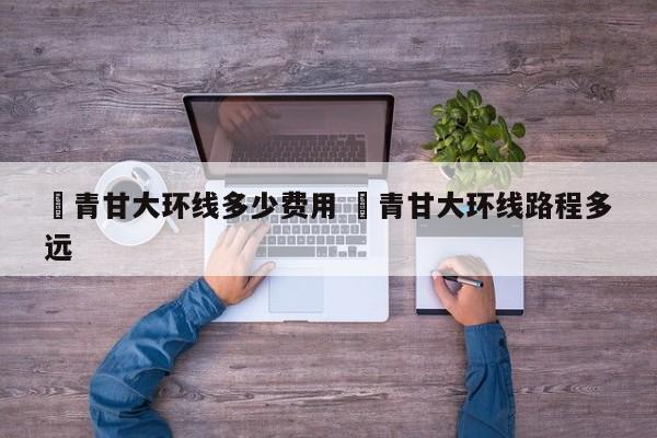 ✅青甘大环线多少费用 ✅青甘大环线路程多远
