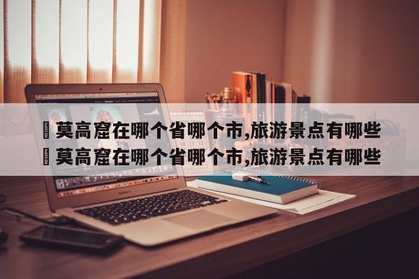 ✅莫高窟在哪个省哪个市,旅游景点有哪些 ✅莫高窟在哪个省哪个市,旅游景点有哪些