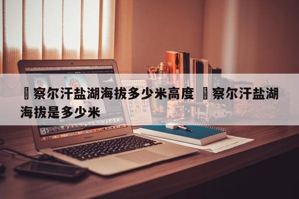 ✅察尔汗盐湖海拔多少米高度 ✅察尔汗盐湖海拔是多少米
