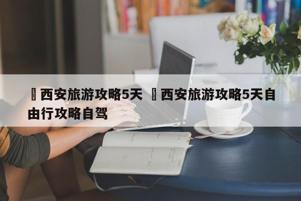✅西安旅游攻略5天 ✅西安旅游攻略5天自由行攻略自驾