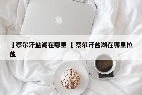 ✅察尔汗盐湖在哪里 ✅察尔汗盐湖在哪里拉盐