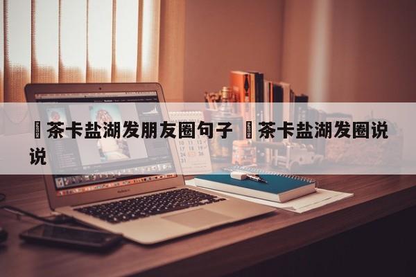 ✅茶卡盐湖发朋友圈句子 ✅茶卡盐湖发圈说说