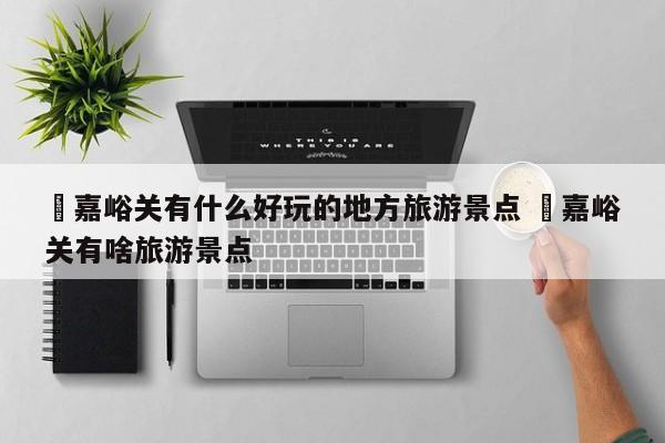 ✅嘉峪关有什么好玩的地方旅游景点 ✅嘉峪关有啥旅游景点