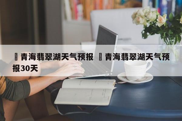 ✅青海翡翠湖天气预报 ✅青海翡翠湖天气预报30天
