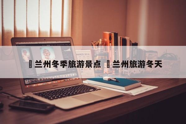 ✅兰州冬季旅游景点 ✅兰州旅游冬天