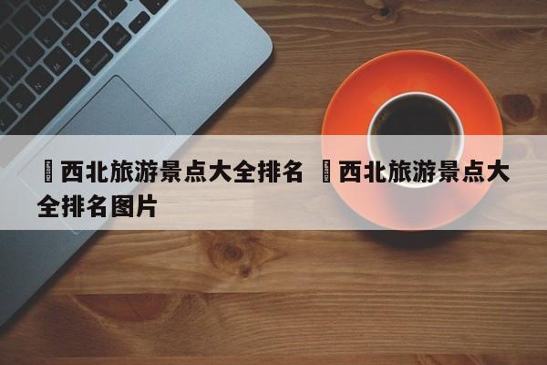 ✅西北旅游景点大全排名 ✅西北旅游景点大全排名图片