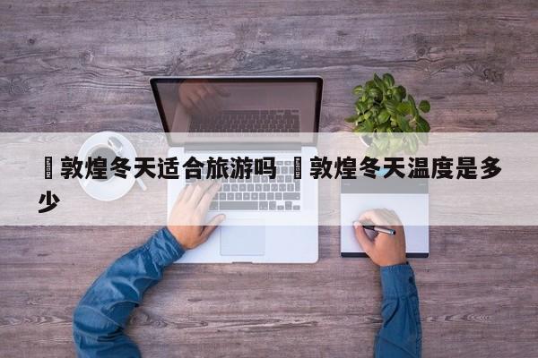 ✅敦煌冬天适合旅游吗 ✅敦煌冬天温度是多少