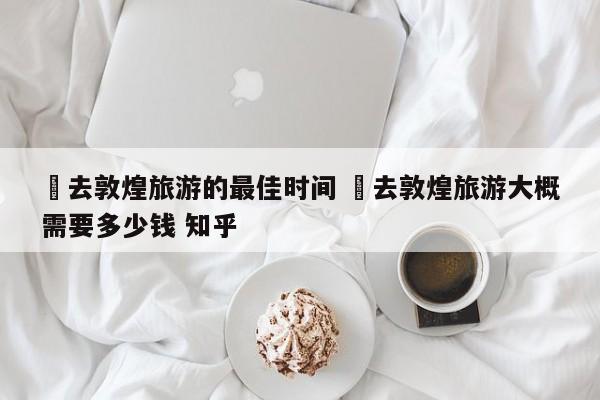 ✅去敦煌旅游的最佳时间 ✅去敦煌旅游大概需要多少钱 知乎