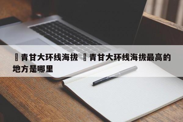 ✅青甘大环线海拔 ✅青甘大环线海拔最高的地方是哪里