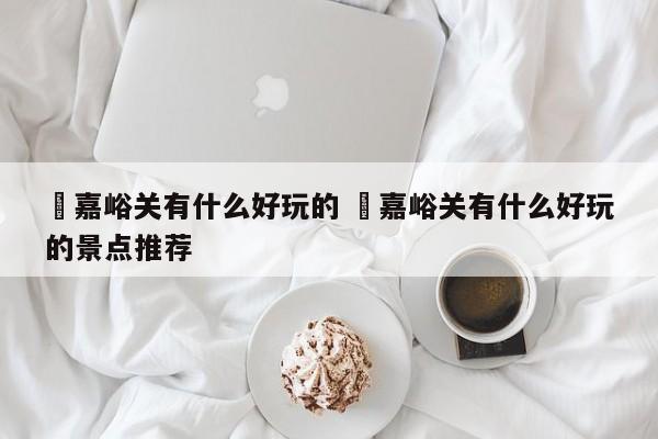 ✅嘉峪关有什么好玩的 ✅嘉峪关有什么好玩的景点推荐