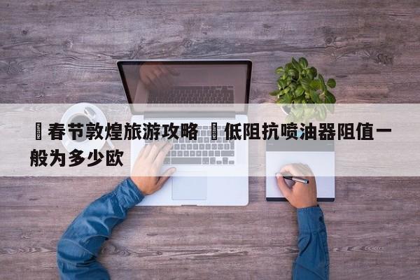 ✅春节敦煌旅游攻略 ✅低阻抗喷油器阻值一般为多少欧