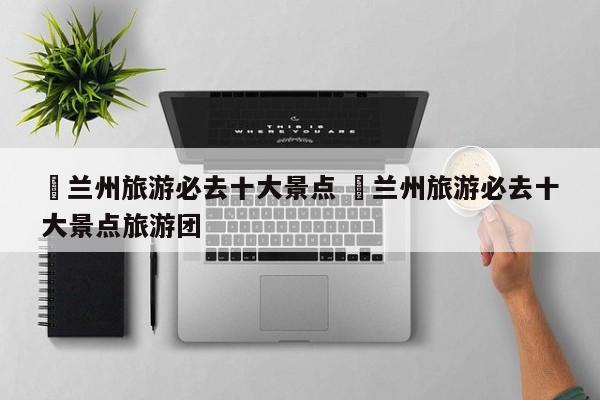✅兰州旅游必去十大景点 ✅兰州旅游必去十大景点旅游团