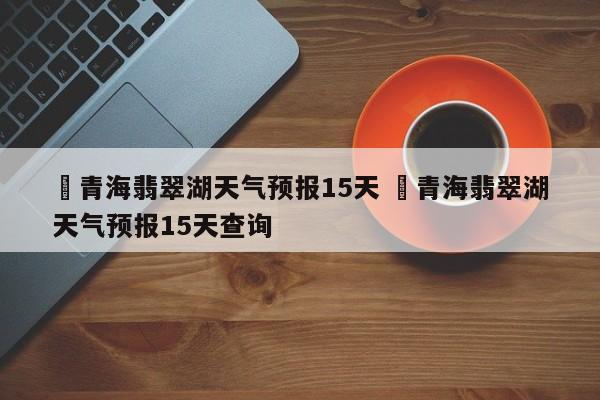 ✅青海翡翠湖天气预报15天 ✅青海翡翠湖天气预报15天查询