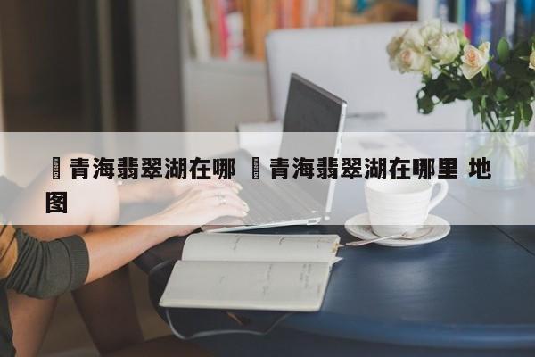 ✅青海翡翠湖在哪 ✅青海翡翠湖在哪里 地图