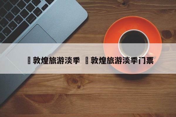 ✅敦煌旅游淡季 ✅敦煌旅游淡季门票