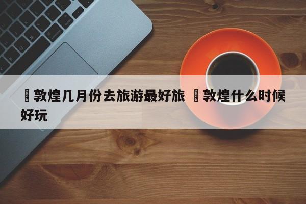 ✅敦煌几月份去旅游最好旅 ✅敦煌什么时候好玩