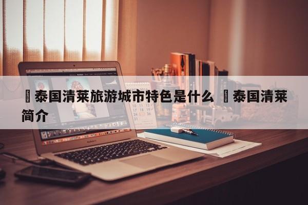 ✅泰国清莱旅游城市特色是什么 ✅泰国清莱简介