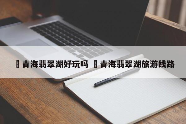 ✅青海翡翠湖好玩吗 ✅青海翡翠湖旅游线路