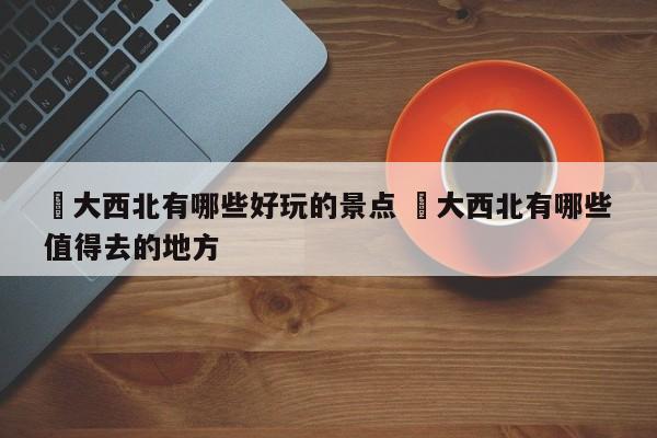 ✅大西北有哪些好玩的景点 ✅大西北有哪些值得去的地方