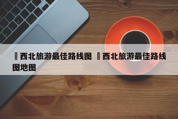 ✅西北旅游最佳路线图 ✅西北旅游最佳路线图地图