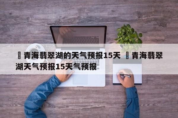 ✅青海翡翠湖的天气预报15天 ✅青海翡翠湖天气预报15天气预报