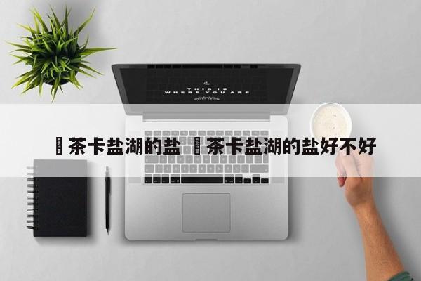 ✅茶卡盐湖的盐 ✅茶卡盐湖的盐好不好