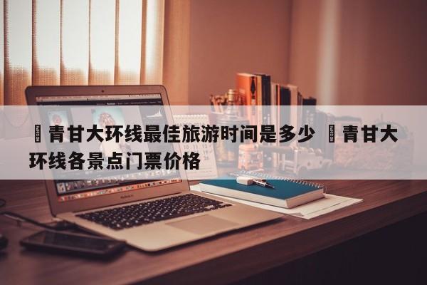 ✅青甘大环线最佳旅游时间是多少 ✅青甘大环线各景点门票价格