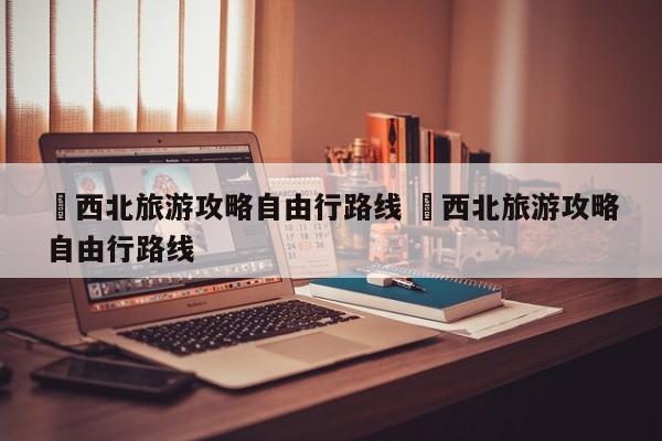 ✅西北旅游攻略自由行路线 ✅西北旅游攻略自由行路线