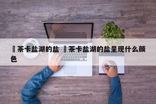 ✅茶卡盐湖的盐 ✅茶卡盐湖的盐呈现什么颜色