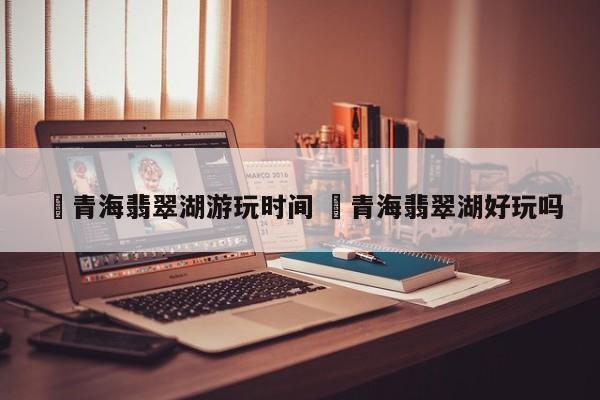✅青海翡翠湖游玩时间 ✅青海翡翠湖好玩吗