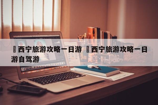 ✅西宁旅游攻略一日游 ✅西宁旅游攻略一日游自驾游