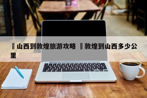 ✅山西到敦煌旅游攻略 ✅敦煌到山西多少公里