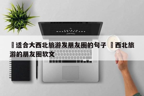 ✅适合大西北旅游发朋友圈的句子 ✅西北旅游的朋友圈软文