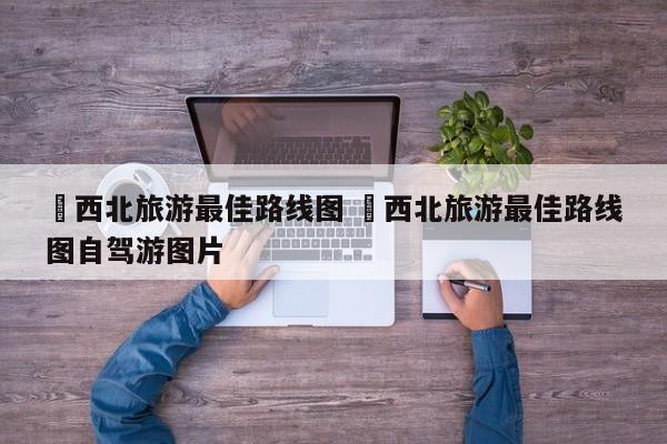 ✅西北旅游最佳路线图 ✅西北旅游最佳路线图自驾游图片