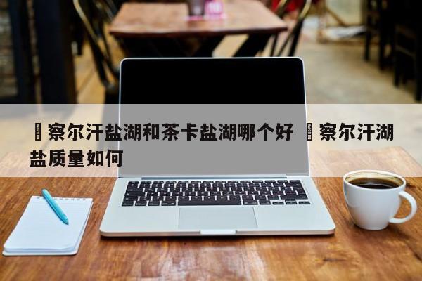 ✅察尔汗盐湖和茶卡盐湖哪个好 ✅察尔汗湖盐质量如何