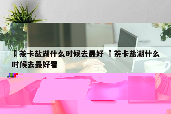 ✅茶卡盐湖什么时候去最好 ✅茶卡盐湖什么时候去最好看