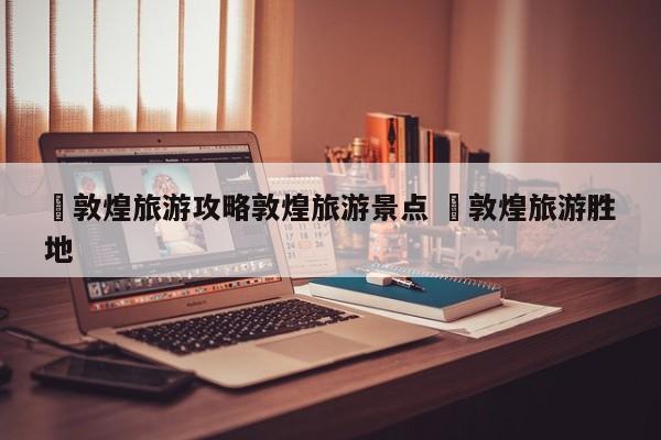 ✅敦煌旅游攻略敦煌旅游景点 ✅敦煌旅游胜地