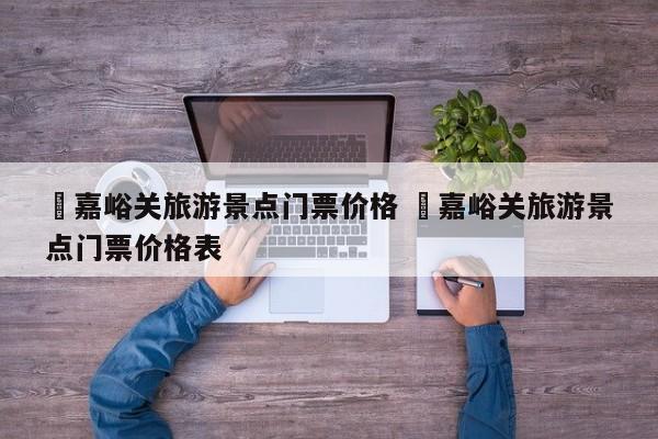 ✅嘉峪关旅游景点门票价格 ✅嘉峪关旅游景点门票价格表